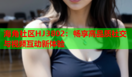 海角社区HJ3802：畅享高品质社交与视频互动新体验
