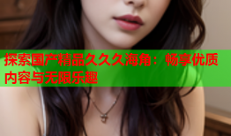 探索国产精品久久久海角：畅享优质内容与无限乐趣