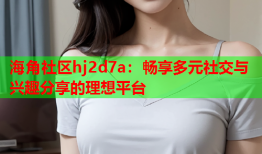 海角社区hj2d7a：畅享多元社交与兴趣分享的理想平台