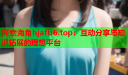 探索海角hjafb6.top：互动分享与知识拓展的理想平台