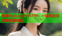 探索dyjs.zzy135799：一站式社交与娱乐新体验