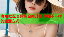 海角社区官网hj全新升级 体验不一样的生活方式