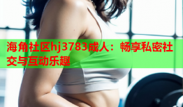 海角社区hj3783成人：畅享私密社交与互动乐趣