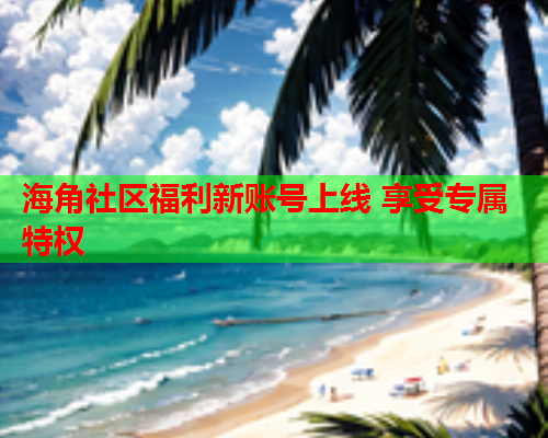 海角社区福利新账号上线 享受专属特权