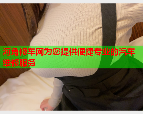 海角修车网为您提供便捷专业的汽车维修服务