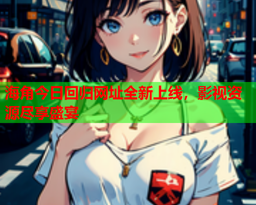 海角今日回归网址全新上线，影视资源尽享盛宴