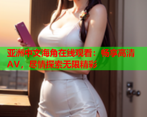 亚洲中文海角在线观看：畅享高清AV，尽情探索无限精彩