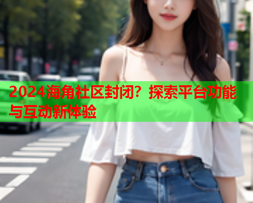 2024海角社区封闭？探索平台功能与互动新体验