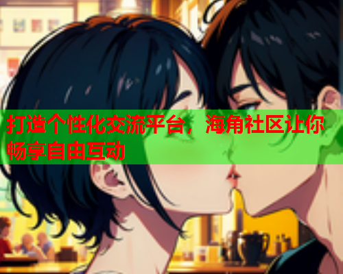 打造个性化交流平台，海角社区让你畅享自由互动