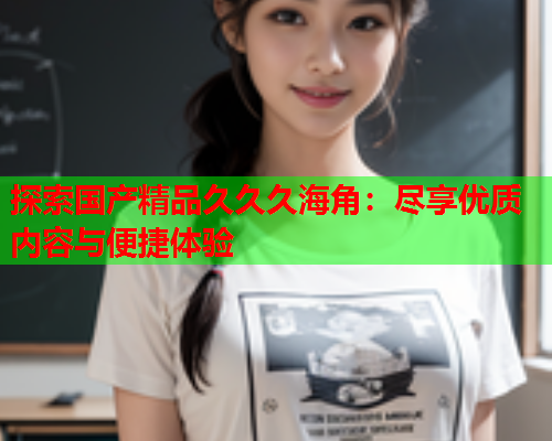 探索国产精品久久久海角：尽享优质内容与便捷体验