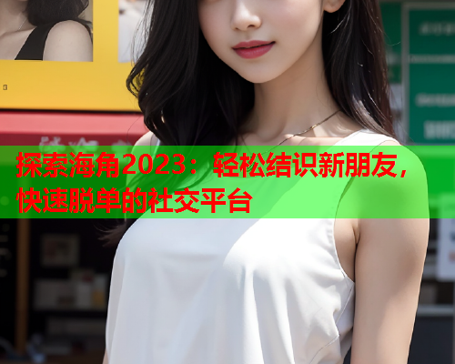 探索海角2023：轻松结识新朋友，快速脱单的社交平台
