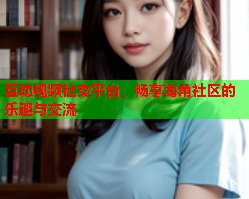 互动视频社交平台，畅享海角社区的乐趣与交流