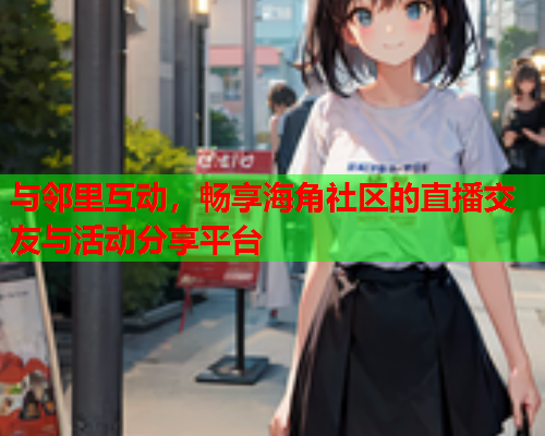 与邻里互动，畅享海角社区的直播交友与活动分享平台