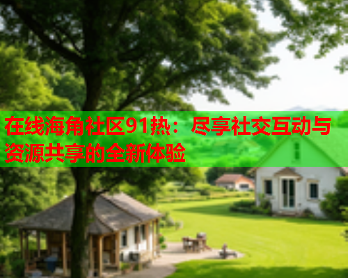在线海角社区91热：尽享社交互动与资源共享的全新体验
