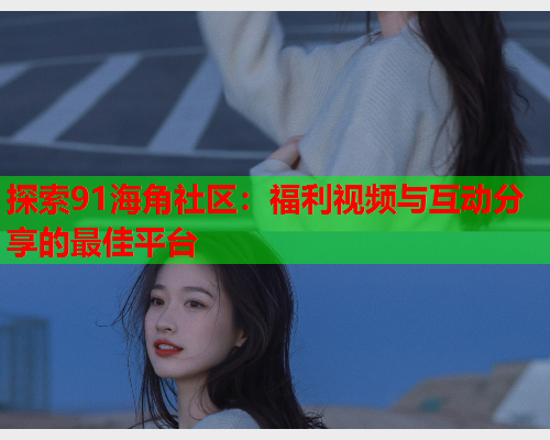 探索91海角社区：福利视频与互动分享的最佳平台