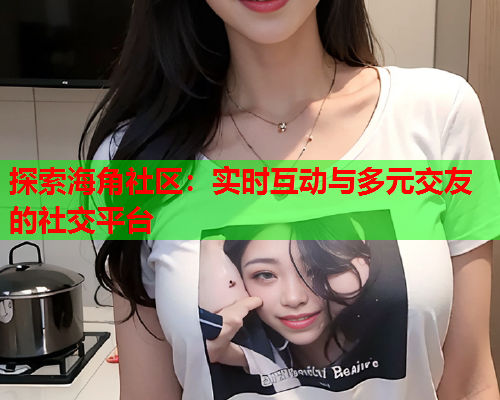 探索海角社区：实时互动与多元交友的社交平台