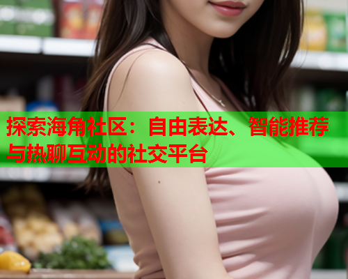 探索海角社区：自由表达、智能推荐与热聊互动的社交平台