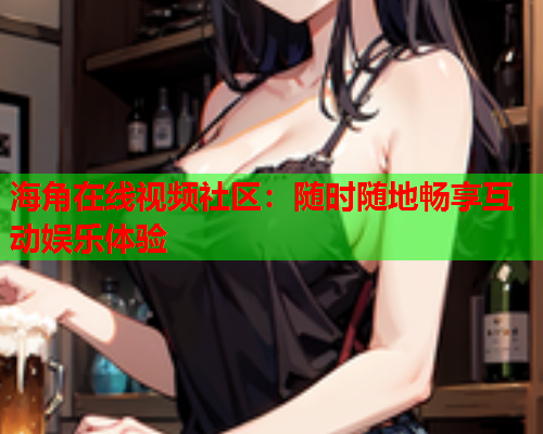 海角在线视频社区：随时随地畅享互动娱乐体验