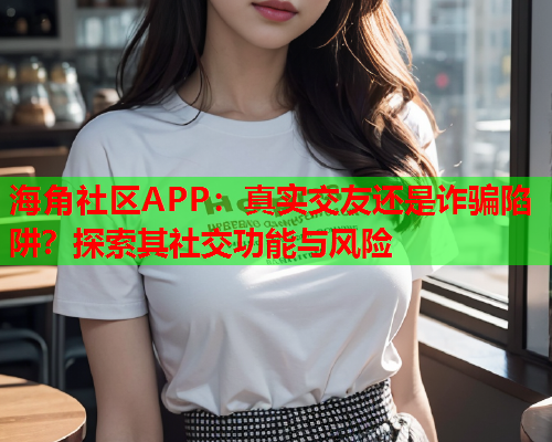 海角社区APP：真实交友还是诈骗陷阱？探索其社交功能与风险