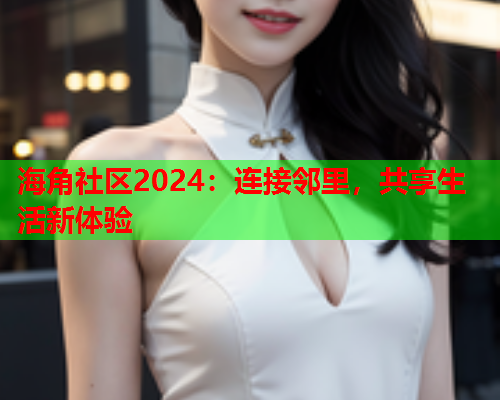 海角社区2024：连接邻里，共享生活新体验