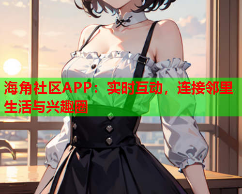 海角社区APP：实时互动，连接邻里生活与兴趣圈