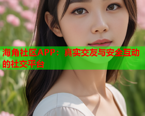 海角社区APP：真实交友与安全互动的社交平台