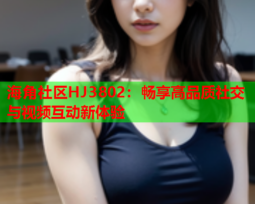 海角社区HJ3802：畅享高品质社交与视频互动新体验