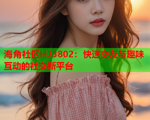 海角社区HJ3802：快速交友与趣味互动的社交新平台