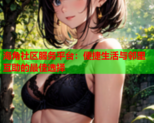 海角社区服务平台：便捷生活与邻里互助的最佳选择