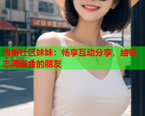 海角社区妹妹：畅享互动分享，结识志同道合的朋友