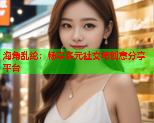 海角乱纶：畅享多元社交与创意分享平台