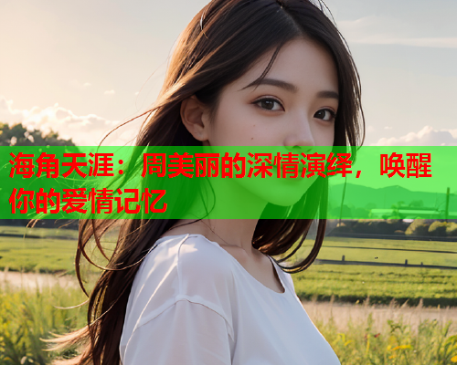 海角天涯：周美丽的深情演绎，唤醒你的爱情记忆