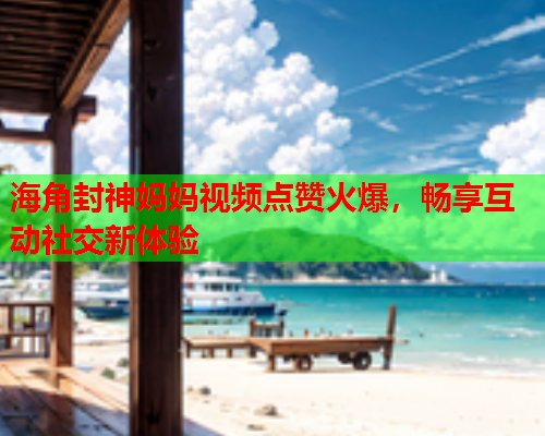 海角封神妈妈视频点赞火爆，畅享互动社交新体验