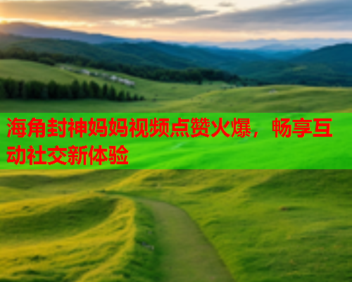 海角封神妈妈视频点赞火爆，畅享互动社交新体验