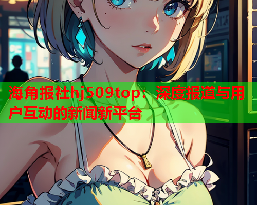 海角报社hj509top：深度报道与用户互动的新闻新平台