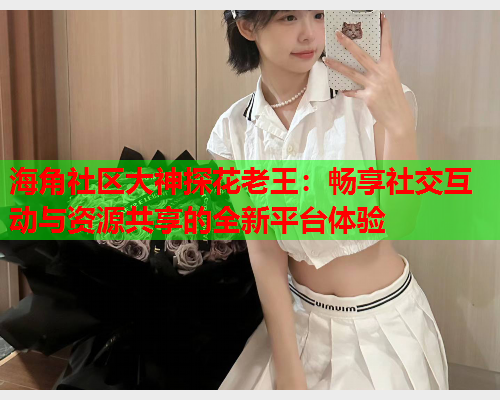 海角社区大神探花老王：畅享社交互动与资源共享的全新平台体验