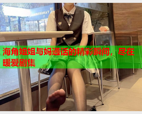 海角姐姐与妈通话的精彩瞬间，尽在暖爱剧集