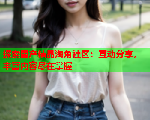 探索国产精品海角社区：互动分享，丰富内容尽在掌握