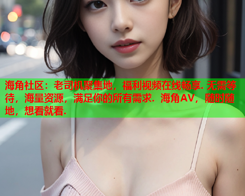 海角社区：老司机聚集地，福利视频在线畅享. 无需等待，海量资源，满足你的所有需求. 海角AV，随时随地，想看就看.