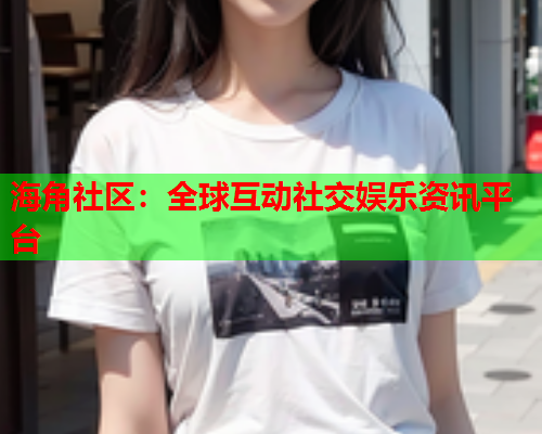 海角社区：全球互动社交娱乐资讯平台
