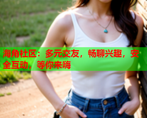 海角社区：多元交友，畅聊兴趣，安全互动，等你来嗨