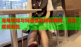 海角姐姐与妈通话的精彩瞬间，尽在暖爱剧集