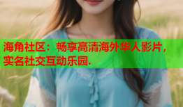 海角社区：畅享高清海外华人影片，实名社交互动乐园.
