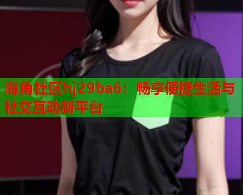 海角社区hj29ba6：畅享便捷生活与社交互动新平台