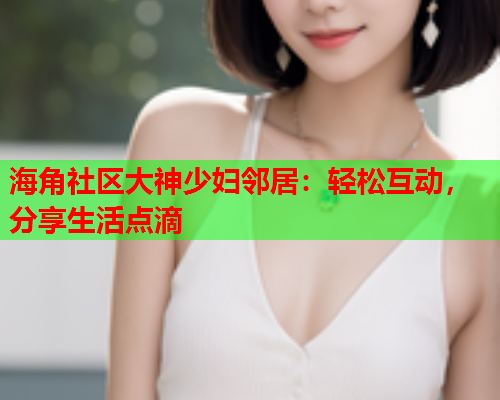 海角社区大神少妇邻居：轻松互动，分享生活点滴