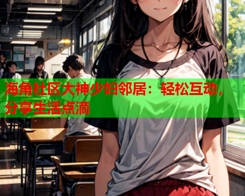 海角社区大神少妇邻居：轻松互动，分享生活点滴